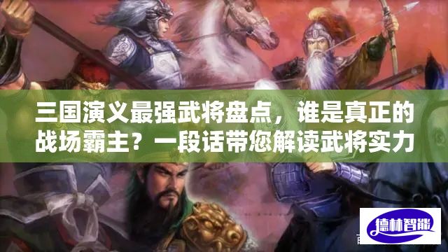 三国演义最强武将盘点，谁是真正的战场霸主？一段话带您解读武将实力排行